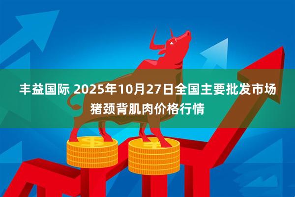丰益国际 2025年10月27日全国主要批发市场猪颈背肌肉价格行情