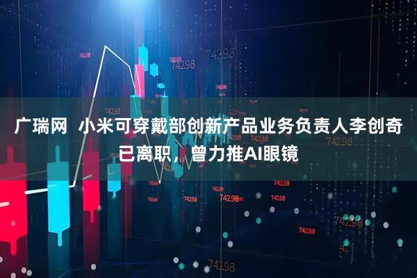 广瑞网  小米可穿戴部创新产品业务负责人李创奇已离职，曾力推AI眼镜