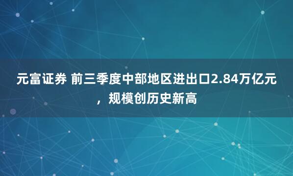 元富证券 前三季度中部地区进出口2.84万亿元，规模创历史新高