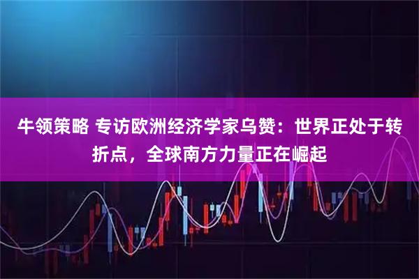 牛领策略 专访欧洲经济学家乌赞：世界正处于转折点，全球南方力量正在崛起
