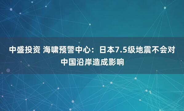 中盛投资 海啸预警中心：日本7.5级地震不会对中国沿岸造成影响
