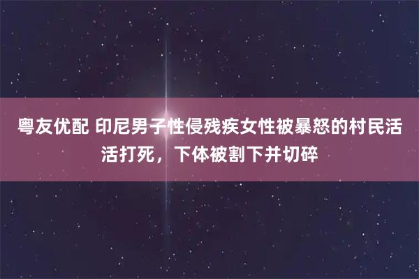 粤友优配 印尼男子性侵残疾女性被暴怒的村民活活打死，下体被割下并切碎