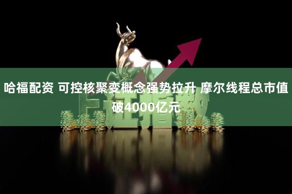 哈福配资 可控核聚变概念强势拉升 摩尔线程总市值破4000亿元