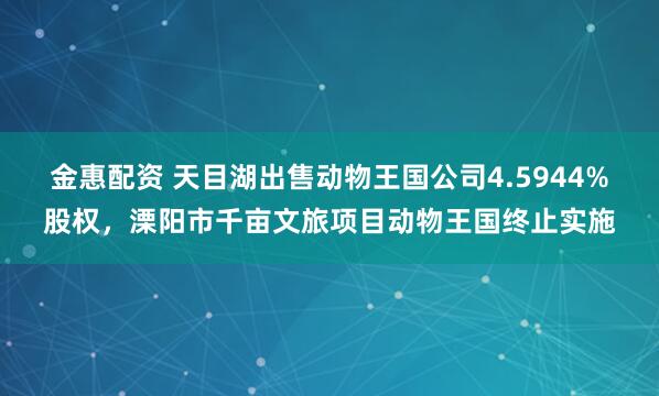 金惠配资 天目湖出售动物王国公司4.5944%股权，溧阳市千亩文旅项目动物王国终止实施