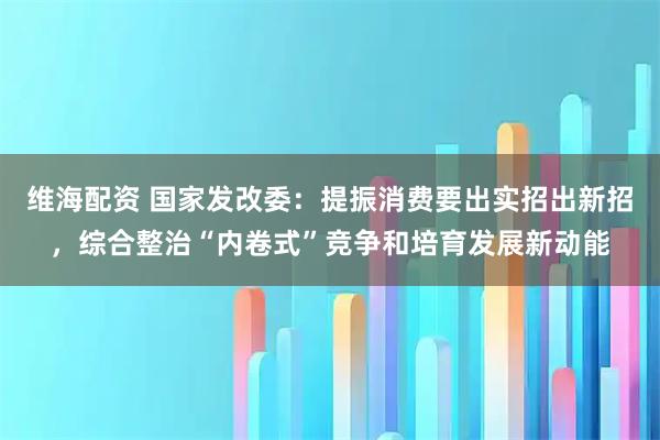 维海配资 国家发改委：提振消费要出实招出新招，综合整治“内卷式”竞争和培育发展新动能