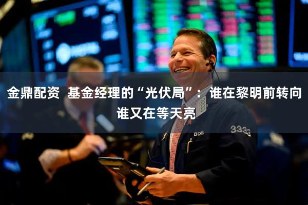 金鼎配资  基金经理的“光伏局”：谁在黎明前转向 谁又在等天亮