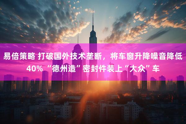易倍策略 打破国外技术垄断，将车窗升降噪音降低40% “德州造”密封件装上“大众”车