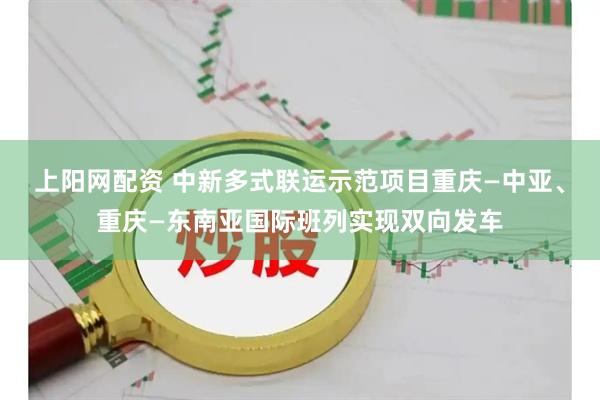 上阳网配资 中新多式联运示范项目重庆—中亚、重庆—东南亚国际班列实现双向发车