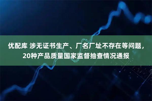 优配库 涉无证书生产、厂名厂址不存在等问题，20种产品质量国家监督抽查情况通报