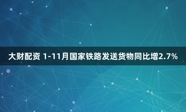 大财配资 1-11月国家铁路发送货物同比增2.7%
