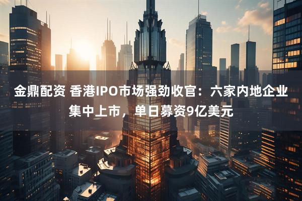 金鼎配资 香港IPO市场强劲收官：六家内地企业集中上市，单日募资9亿美元