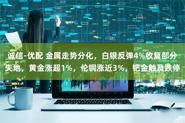 诚信-优配 金属走势分化，白银反弹4%收复部分失地，黄金涨超1%，伦铜涨近3%，钯金触及跌停