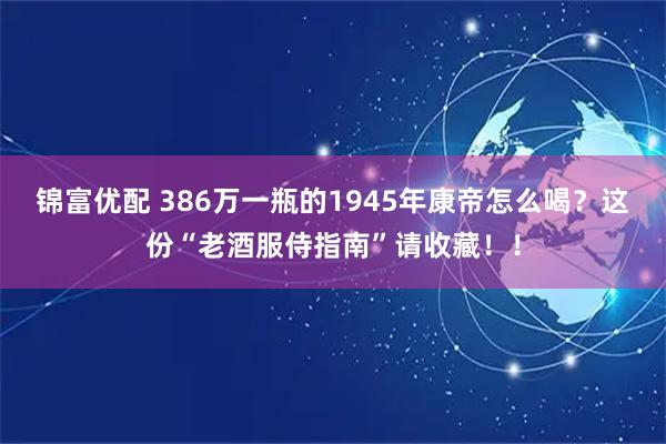 锦富优配 386万一瓶的1945年康帝怎么喝？这份“老酒服侍指南”请收藏！！