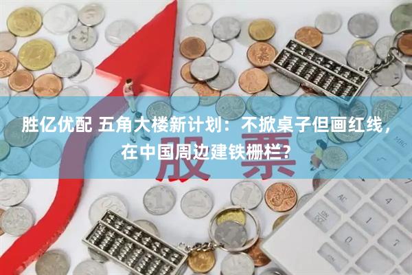 胜亿优配 五角大楼新计划：不掀桌子但画红线，在中国周边建铁栅栏？