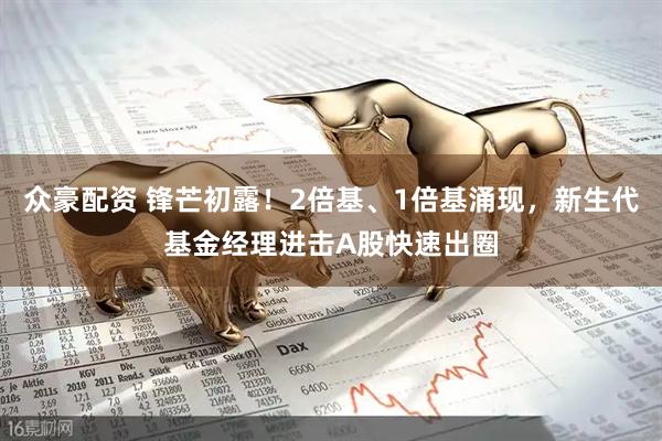 众豪配资 锋芒初露！2倍基、1倍基涌现，新生代基金经理进击A股快速出圈