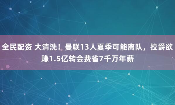 全民配资 大清洗！曼联13人夏季可能离队，拉爵欲赚1.5亿转会费省7千万年薪