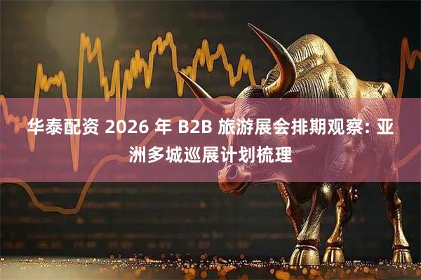华泰配资 2026 年 B2B 旅游展会排期观察: 亚洲多城巡展计划梳理